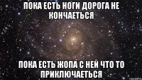 пока есть ноги дорога не кончаеться пока есть жопа с ней что то приключаеться