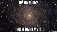 не пьёшь? иди обнему!!