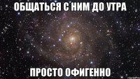 общаться с ним до утра просто офигенно