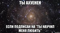 ты ахуенен если подписан на "ты научил меня любить"