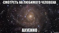 смотреть на любимого человека ахуенно