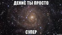 денис ты просто супер