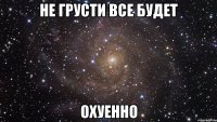 не грусти все будет охуенно