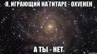 я, играющий на гитаре - охуенен а ты - нет