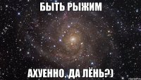 быть рыжим ахуенно, да лёнь?)