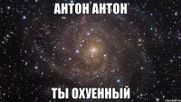 антон антон ты охуенный