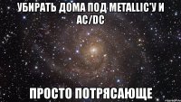 убирать дома под metallic'у и ac/dc просто потрясающе