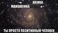 *˙·•●★❀❀❀arinka mandarinka❀❀❀★●•·˙* ты просто позитивный человек