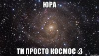 юра ти просто космос :3