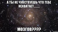 а ты не чувствуешь что тебе нехватает......... мозгов???