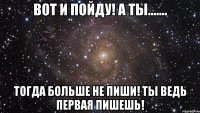 вот и пойду! а ты....... тогда больше не пиши! ты ведь первая пишешь!