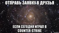 отправь заявку в друзья если сегодня играл в counter-strike