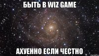 быть в wiz game ахуенно если честно