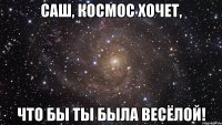 саш, космос хочет, что бы ты была весёлой!