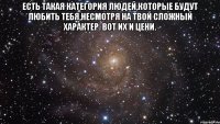 есть такая категория людей,которые будут любить тебя,несмотря на твой сложный характер. вот их и цени. 