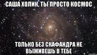 саша холик, ты просто космос только без скафандра не выживешь в тебе