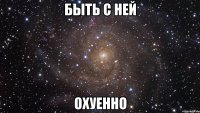 быть с ней охуенно