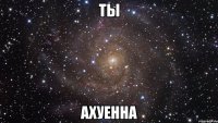 ты ахуенна