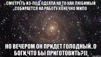 смотреть из-под одеяла на то как любимый собирается на работу конечно мило но вечером он придет голодный..о боги,что бы приготовить?))