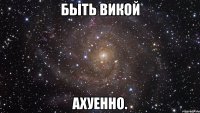 быть викой ахуенно.