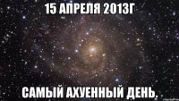 15 апреля 2013г самый ахуенный день.