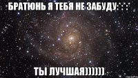 братюнь я тебя не забуду:*:*:* ты лучшая))))))