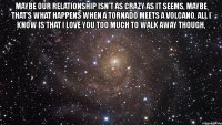 maybe our relationship isn't as crazy as it seems, maybe that's what happens when a tornado meets a volcano, all i know is that i love you too much to walk away though, 