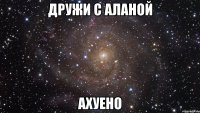 дружи с аланой ахуено