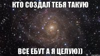 кто создал тебя такую все ебут а я целую))