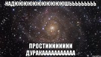 надюююююююююююшььььььььь простииииииии дуракааааааааааа