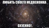 любить своего медвежонка охуенно!