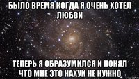 было время когда я очень хотел любви теперь я образумился и понял что мне это нахуй не нужно