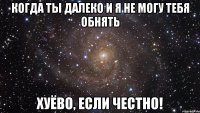 когда ты далеко и я не могу тебя обнять хуёво, если честно!