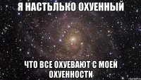 я настьлько охуенный что все охуевают с моей охуенности