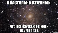 я настолько охуенный, что все охуевают с моей охуенности