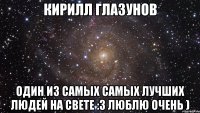 кирилл глазунов один из самых самых лучших людей на свете :3 люблю очень )