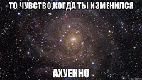 то чувство,когда ты изменился ахуенно