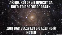 люди, которые просят за кого-то проголосовать, для вас в аду есть отделный котел