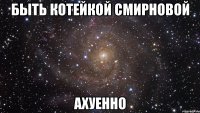 быть котейкой смирновой ахуенно