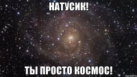 натусик! ты просто космос!