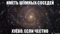 иметь шумных соседей хуёво, если честно