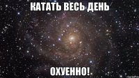 катать весь день охуенно!