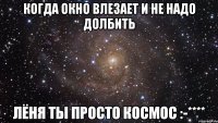 когда окно влезает и не надо долбить лёня ты просто космос :-****