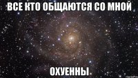 все кто общаются со мной охуенны