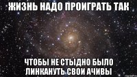 жизнь надо проиграть так чтобы не стыдно было линкануть свои ачивы