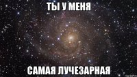 ты у меня самая лучезарная