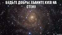 будьте добры, ебаните хуев на стену 