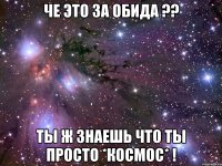 че это за обида ?? ты ж знаешь что ты просто *космос* !