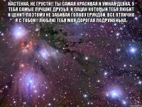 настёнка, не грусти!! ты самая красивая и умная девка. у тебя самые лучшие друзья, и пацан который тебя любит и ценит. поэтому не забивай голову ерундой, все отлично я с тобой!! люблю тебя моя дорогая подруженька. 