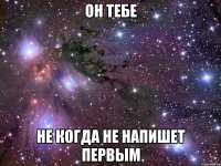 он тебе не когда не напишет первым